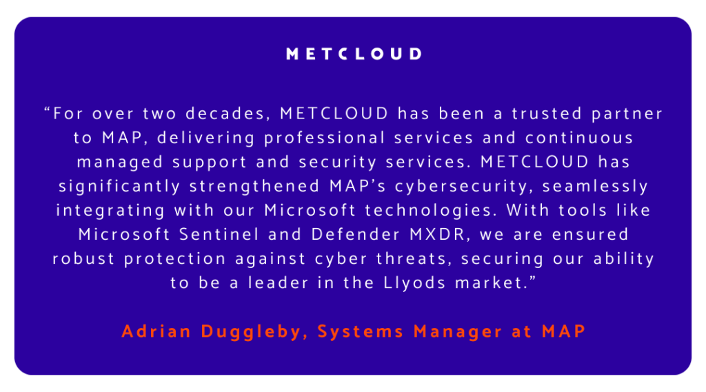 “For over two decades, METCLOUD has been a trusted partner to MAP, delivering professional services and continuous managed support and security services. METCLOUD has significantly strengthened MAP’s cybersecurity, seamlessly integrating with our Microsoft technologies. With tools like Microsoft Sentinel and Defender MXDR, we are ensured robust protection against cyber threats, securing our ability to be a leader in the Llyods market." 